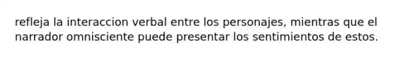 refleja la interaccion verbal entre los personajes, mientras que el narrador omnisciente puede presentar los sentimientos de estos.