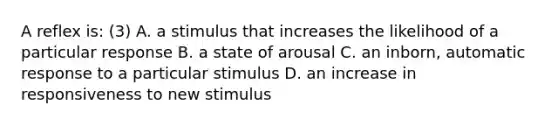 A reflex is: (3) A. a stimulus that increases the likelihood of a particular response B. a state of arousal C. an inborn, automatic response to a particular stimulus D. an increase in responsiveness to new stimulus