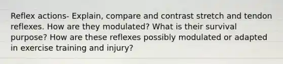 Reflex actions- Explain, compare and contrast stretch and tendon reflexes. How are they modulated? What is their survival purpose? How are these reflexes possibly modulated or adapted in exercise training and injury?