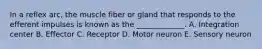 In a reflex arc, the muscle fiber or gland that responds to the efferent impulses is known as the _____________. A. Integration center B. Effector C. Receptor D. Motor neuron E. Sensory neuron