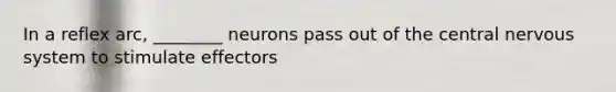 In a reflex arc, ________ neurons pass out of the central nervous system to stimulate effectors