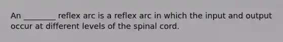 An ________ reflex arc is a reflex arc in which the input and output occur at different levels of the spinal cord.