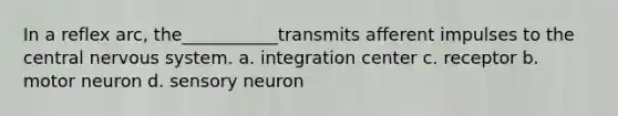 In a reflex arc, the___________transmits afferent impulses to the central nervous system. a. integration center c. receptor b. motor neuron d. sensory neuron