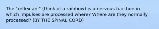 The "reflex arc" (think of a rainbow) is a nervous function in which impulses are processed where? Where are they normally processed? (BY THE SPINAL CORD)