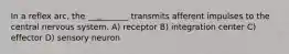 In a reflex arc, the __________ transmits afferent impulses to the central nervous system. A) receptor B) integration center C) effector D) sensory neuron