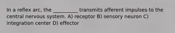 In a reflex arc, the __________ transmits afferent impulses to the central nervous system. A) receptor B) sensory neuron C) integration center D) effector