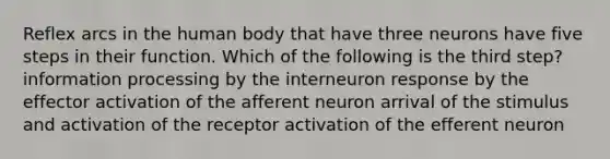 Reflex arcs in the human body that have three neurons have five steps in their function. Which of the following is the third step? information processing by the interneuron response by the effector activation of the afferent neuron arrival of the stimulus and activation of the receptor activation of the efferent neuron