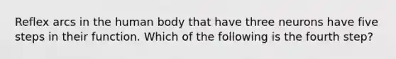 Reflex arcs in the human body that have three neurons have five steps in their function. Which of the following is the fourth step?