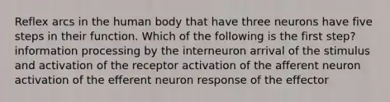 Reflex arcs in the human body that have three neurons have five steps in their function. Which of the following is the first step? information processing by the interneuron arrival of the stimulus and activation of the receptor activation of the afferent neuron activation of the efferent neuron response of the effector