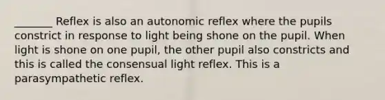 _______ Reflex is also an autonomic reflex where the pupils constrict in response to light being shone on the pupil. When light is shone on one pupil, the other pupil also constricts and this is called the consensual light reflex. This is a parasympathetic reflex.