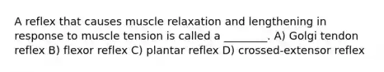 A reflex that causes muscle relaxation and lengthening in response to muscle tension is called a ________. A) Golgi tendon reflex B) flexor reflex C) plantar reflex D) crossed-extensor reflex