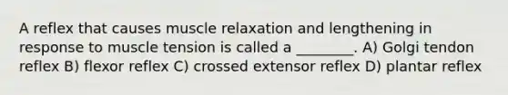 A reflex that causes muscle relaxation and lengthening in response to muscle tension is called a ________. A) Golgi tendon reflex B) flexor reflex C) crossed extensor reflex D) plantar reflex