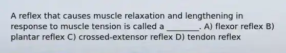 A reflex that causes muscle relaxation and lengthening in response to muscle tension is called a ________. A) flexor reflex B) plantar reflex C) crossed-extensor reflex D) tendon reflex