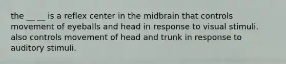 the __ __ is a reflex center in the midbrain that controls movement of eyeballs and head in response to visual stimuli. also controls movement of head and trunk in response to auditory stimuli.