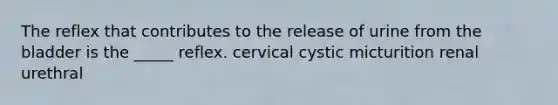 The reflex that contributes to the release of urine from the bladder is the _____ reflex. cervical cystic micturition renal urethral