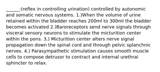 ______:(reflex in controlling urination) controlled by autonomic and somatic <a href='https://www.questionai.com/knowledge/kThdVqrsqy-nervous-system' class='anchor-knowledge'>nervous system</a>s. 1.)When the volume of urine retained within the bladder reaches 200ml to 300ml the bladder becomes activated 2.)Baroreceptors send nerve signals through visceral sensory neurons to stimulate the micturition center within the pons. 3.) Micturition center alters nerve signal propagation down <a href='https://www.questionai.com/knowledge/kkAfzcJHuZ-the-spinal-cord' class='anchor-knowledge'>the spinal cord</a> and through pelvic splanchnic nerves. 4.) Parasympathetic stimulation causes smooth muscle cells to compose detrusor to contract and internal urethral sphincter to relax.