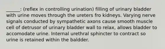 ______: (reflex in controlling urination) filling of <a href='https://www.questionai.com/knowledge/kb9SdfFdD9-urinary-bladder' class='anchor-knowledge'>urinary bladder</a> with urine moves through the ureters fro kidneys. Varying nerve signals conducted by sympathetic axons cause smooth muscle cell of detrusor of urinary bladder wall to relax, allows bladder to accomodate urine. Internal urethral sphincter to contract so urine is retained within the baldder.