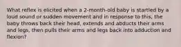 What reflex is elicited when a 2-month-old baby is startled by a loud sound or sudden movement and in response to this, the baby throws back their head, extends and abducts their arms and legs, then pulls their arms and legs back into adduction and flexion?