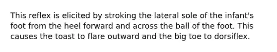 This reflex is elicited by stroking the lateral sole of the infant's foot from the heel forward and across the ball of the foot. This causes the toast to flare outward and the big toe to dorsiflex.