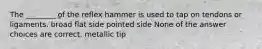 The ________ of the reflex hammer is used to tap on tendons or ligaments. broad flat side pointed side None of the answer choices are correct. metallic tip