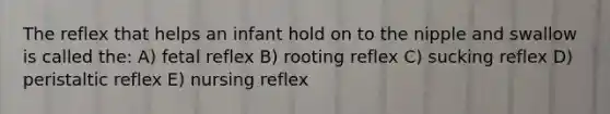 The reflex that helps an infant hold on to the nipple and swallow is called the: A) fetal reflex B) rooting reflex C) sucking reflex D) peristaltic reflex E) nursing reflex