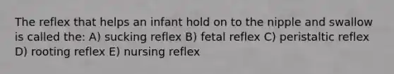 The reflex that helps an infant hold on to the nipple and swallow is called the: A) sucking reflex B) fetal reflex C) peristaltic reflex D) rooting reflex E) nursing reflex