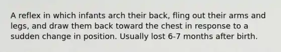 A reflex in which infants arch their back, fling out their arms and legs, and draw them back toward the chest in response to a sudden change in position. Usually lost 6-7 months after birth.