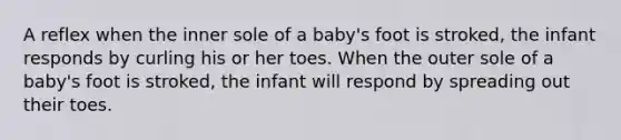 A reflex when the inner sole of a baby's foot is stroked, the infant responds by curling his or her toes. When the outer sole of a baby's foot is stroked, the infant will respond by spreading out their toes.