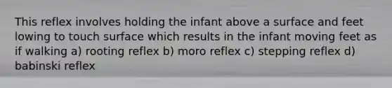 This reflex involves holding the infant above a surface and feet lowing to touch surface which results in the infant moving feet as if walking a) rooting reflex b) moro reflex c) stepping reflex d) babinski reflex