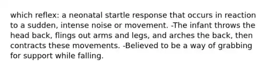 which reflex: a neonatal startle response that occurs in reaction to a sudden, intense noise or movement. -The infant throws the head back, flings out arms and legs, and arches the back, then contracts these movements. -Believed to be a way of grabbing for support while falling.