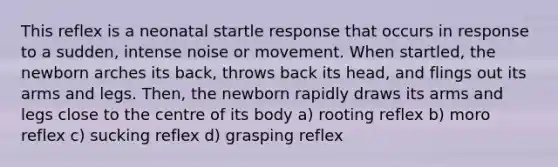 This reflex is a neonatal startle response that occurs in response to a sudden, intense noise or movement. When startled, the newborn arches its back, throws back its head, and flings out its arms and legs. Then, the newborn rapidly draws its arms and legs close to the centre of its body a) rooting reflex b) moro reflex c) sucking reflex d) grasping reflex