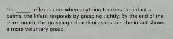 the ______ reflex occurs when anything touches the infant's palms. the infant responds by grasping tightly. By the end of the third month, the grasping reflex diminishes and the infant shows a more voluntary grasp.