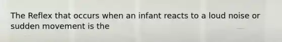 The Reflex that occurs when an infant reacts to a loud noise or sudden movement is the