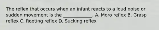 The reflex that occurs when an infant reacts to a loud noise or sudden movement is the _____________. A. Moro reflex B. Grasp reflex C. Rooting reflex D. Sucking reflex