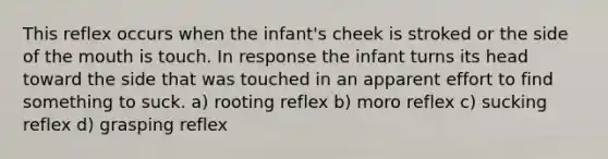 This reflex occurs when the infant's cheek is stroked or the side of the mouth is touch. In response the infant turns its head toward the side that was touched in an apparent effort to find something to suck. a) rooting reflex b) moro reflex c) sucking reflex d) grasping reflex