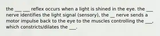 the ___ ___ reflex occurs when a light is shined in the eye. the ___ nerve identifies the light signal (sensory), the __ nerve sends a motor impulse back to the eye to the muscles controlling the ___, which constricts/dilates the ___.