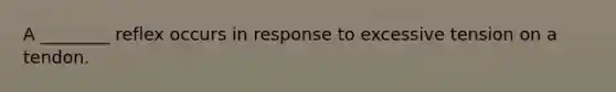 A ________ reflex occurs in response to excessive tension on a tendon.