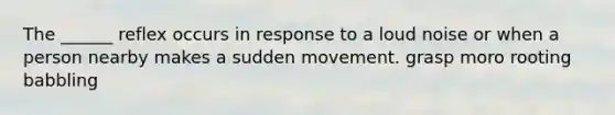 The ______ reflex occurs in response to a loud noise or when a person nearby makes a sudden movement. grasp moro rooting babbling