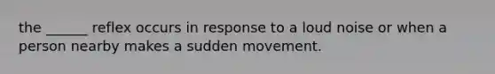 the ______ reflex occurs in response to a loud noise or when a person nearby makes a sudden movement.