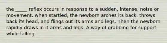 the _____ reflex occurs in response to a sudden, intense, noise or movement, when startled, the newborn arches its back, throws back its head, and flings out its arms and legs. Then the newborn rapidly draws in it arms and legs. A way of grabbing for support while falling