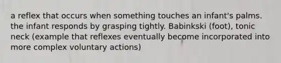 a reflex that occurs when something touches an infant's palms. the infant responds by grasping tightly. Babinkski (foot), tonic neck (example that reflexes eventually become incorporated into more complex voluntary actions)