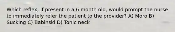 Which reflex, if present in a 6 month old, would prompt the nurse to immediately refer the patient to the provider? A) Moro B) Sucking C) Babinski D) Tonic neck