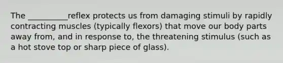 The __________reflex protects us from damaging stimuli by rapidly contracting muscles (typically flexors) that move our body parts away from, and in response to, the threatening stimulus (such as a hot stove top or sharp piece of glass).