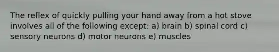 The reflex of quickly pulling your hand away from a hot stove involves all of the following except: a) brain b) spinal cord c) sensory neurons d) motor neurons e) muscles