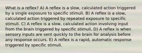 What is a reflex? A) A reflex is a slow, calculated action triggered by a single exposure to specific stimuli. B) A reflex is a slow, calculated action triggered by repeated exposure to specific stimuli. C) A reflex is a slow, calculated action involving input from the brain triggered by specific stimuli. D) A reflex is when sensory inputs are sent quickly to the brain for analysis before any response occurs. E) A reflex is a rapid, automatic response triggered by specific stimuli.