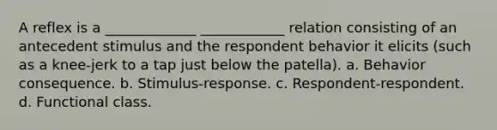 A reflex is a _____________ ____________ relation consisting of an antecedent stimulus and the respondent behavior it elicits (such as a knee-jerk to a tap just below the patella). a. Behavior consequence. b. Stimulus-response. c. Respondent-respondent. d. Functional class.