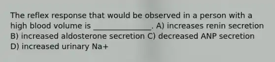 The reflex response that would be observed in a person with a high blood volume is _______________. A) increases renin secretion B) increased aldosterone secretion C) decreased ANP secretion D) increased urinary Na+