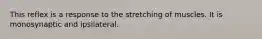 This reflex is a response to the stretching of muscles. It is monosynaptic and ipsilateral.