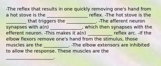 -The reflex that results in one quickly removing one's hand from a hot stove is the __________________ reflex. -The hot stove is the _________ that triggers the _____________. -The afferent neuron synapses with a(n) ______________, which then synapses with the efferent neuron. -This makes it a(n) ___________ reflex arc. -If the elbow flexors remove one's hand from the stimulus, those muscles are the ___________. -The elbow extensors are inhibited to allow the response. These muscles are the _____________________.