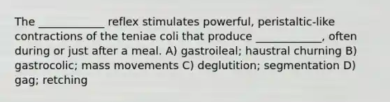 The ____________ reflex stimulates powerful, peristaltic-like contractions of the teniae coli that produce ____________, often during or just after a meal. A) gastroileal; haustral churning B) gastrocolic; mass movements C) deglutition; segmentation D) gag; retching